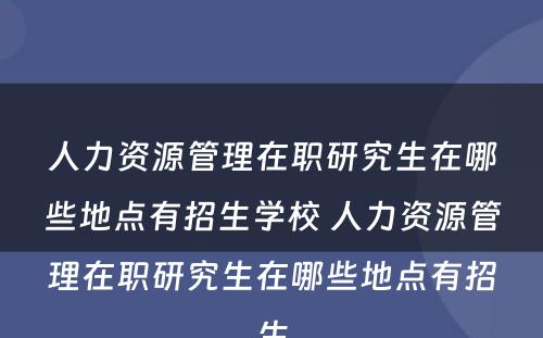 人力资源管理在职研究生在哪些地点有招生学校 人力资源管理在职研究生在哪些地点有招生