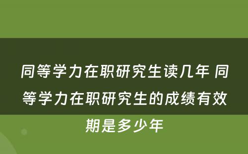 同等学力在职研究生读几年 同等学力在职研究生的成绩有效期是多少年