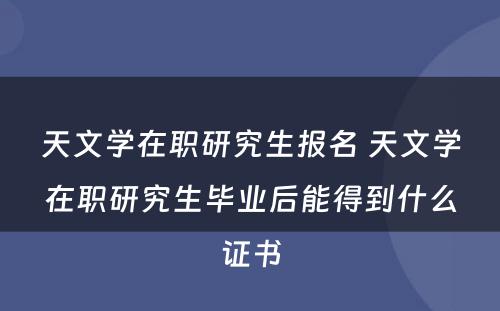 天文学在职研究生报名 天文学在职研究生毕业后能得到什么证书