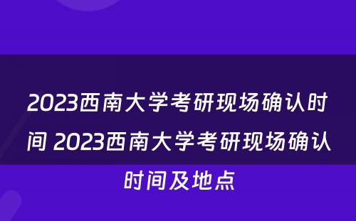 2023西南大学考研现场确认时间 2023西南大学考研现场确认时间及地点