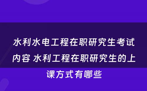 水利水电工程在职研究生考试内容 水利工程在职研究生的上课方式有哪些