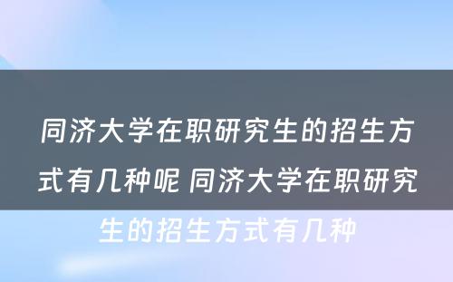 同济大学在职研究生的招生方式有几种呢 同济大学在职研究生的招生方式有几种