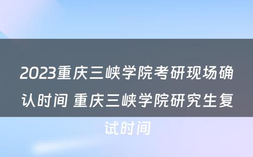 2023重庆三峡学院考研现场确认时间 重庆三峡学院研究生复试时间
