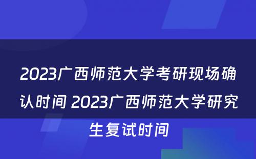2023广西师范大学考研现场确认时间 2023广西师范大学研究生复试时间