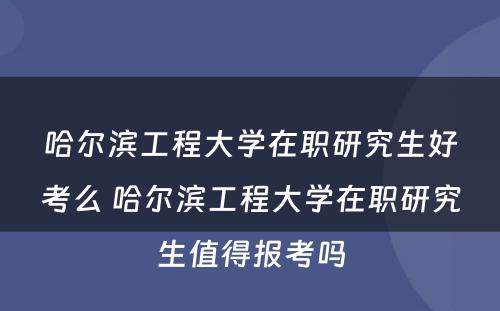 哈尔滨工程大学在职研究生好考么 哈尔滨工程大学在职研究生值得报考吗