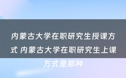 内蒙古大学在职研究生授课方式 内蒙古大学在职研究生上课方式是那种