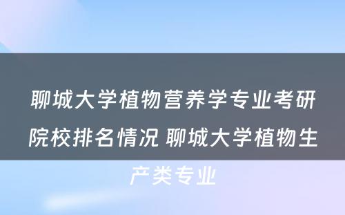 聊城大学植物营养学专业考研院校排名情况 聊城大学植物生产类专业