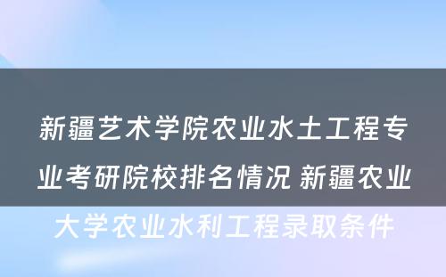 新疆艺术学院农业水土工程专业考研院校排名情况 新疆农业大学农业水利工程录取条件