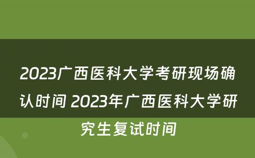 2023广西医科大学考研现场确认时间 2023年广西医科大学研究生复试时间