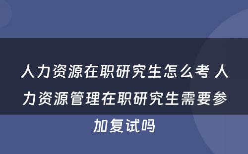 人力资源在职研究生怎么考 人力资源管理在职研究生需要参加复试吗