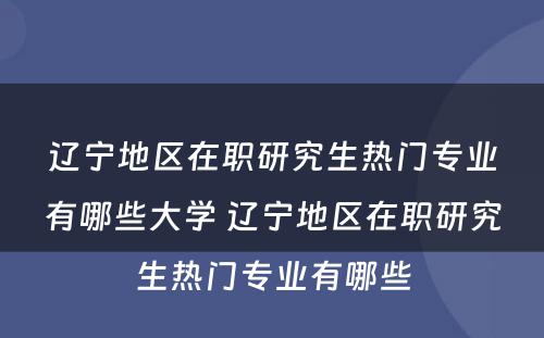 辽宁地区在职研究生热门专业有哪些大学 辽宁地区在职研究生热门专业有哪些