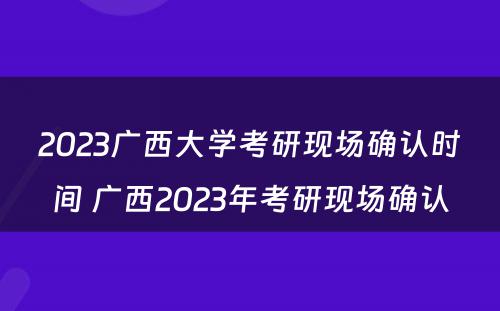 2023广西大学考研现场确认时间 广西2023年考研现场确认