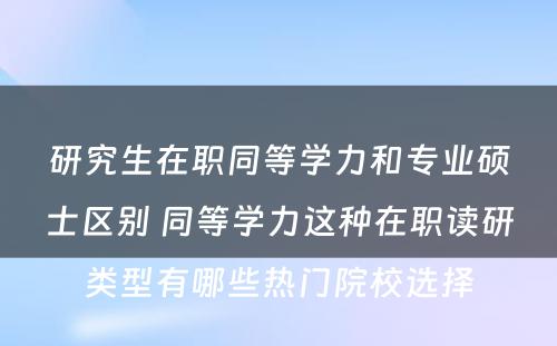 研究生在职同等学力和专业硕士区别 同等学力这种在职读研类型有哪些热门院校选择