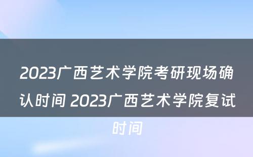 2023广西艺术学院考研现场确认时间 2023广西艺术学院复试时间
