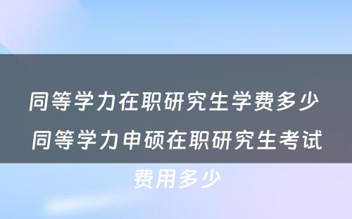 同等学力在职研究生学费多少 同等学力申硕在职研究生考试费用多少