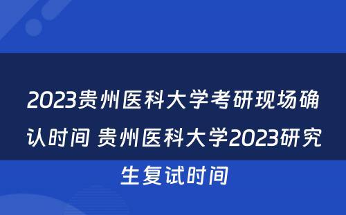 2023贵州医科大学考研现场确认时间 贵州医科大学2023研究生复试时间