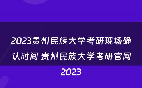 2023贵州民族大学考研现场确认时间 贵州民族大学考研官网2023