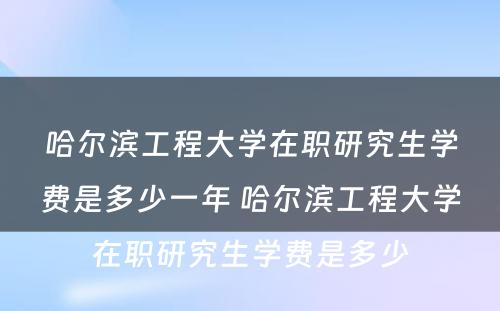 哈尔滨工程大学在职研究生学费是多少一年 哈尔滨工程大学在职研究生学费是多少