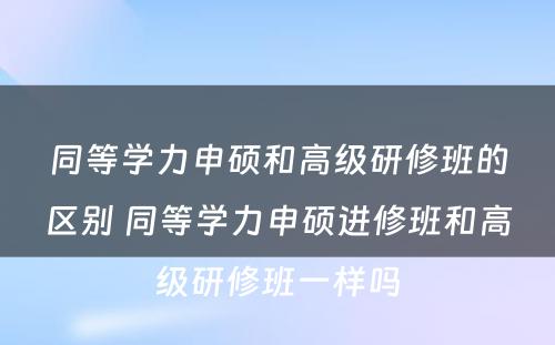 同等学力申硕和高级研修班的区别 同等学力申硕进修班和高级研修班一样吗