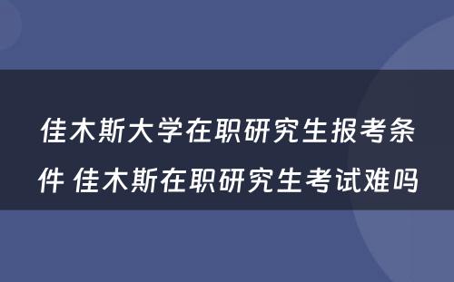 佳木斯大学在职研究生报考条件 佳木斯在职研究生考试难吗