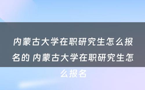 内蒙古大学在职研究生怎么报名的 内蒙古大学在职研究生怎么报名