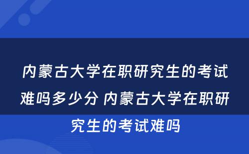 内蒙古大学在职研究生的考试难吗多少分 内蒙古大学在职研究生的考试难吗