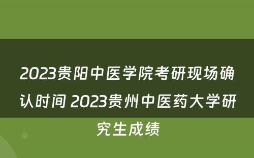 2023贵阳中医学院考研现场确认时间 2023贵州中医药大学研究生成绩