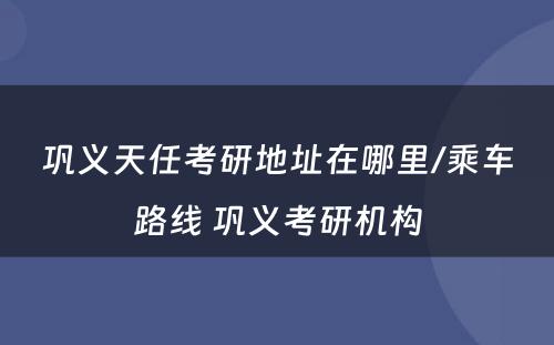 巩义天任考研地址在哪里/乘车路线 巩义考研机构