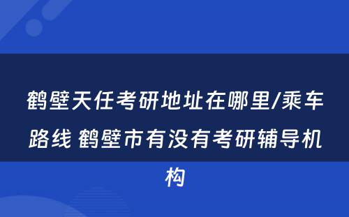 鹤壁天任考研地址在哪里/乘车路线 鹤壁市有没有考研辅导机构