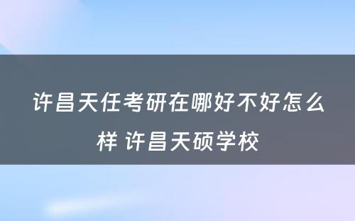 许昌天任考研在哪好不好怎么样 许昌天硕学校