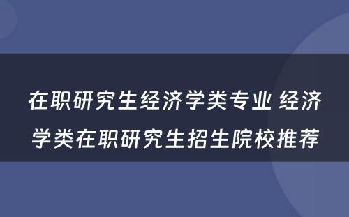 在职研究生经济学类专业 经济学类在职研究生招生院校推荐