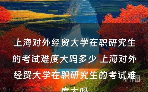 上海对外经贸大学在职研究生的考试难度大吗多少 上海对外经贸大学在职研究生的考试难度大吗