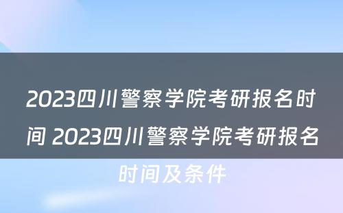 2023四川警察学院考研报名时间 2023四川警察学院考研报名时间及条件