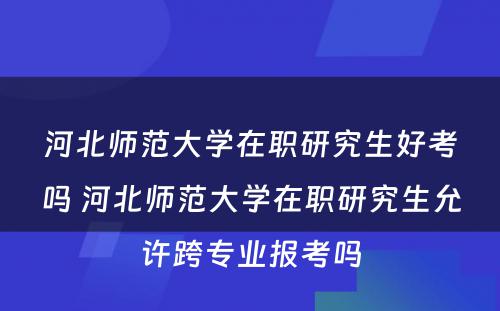 河北师范大学在职研究生好考吗 河北师范大学在职研究生允许跨专业报考吗