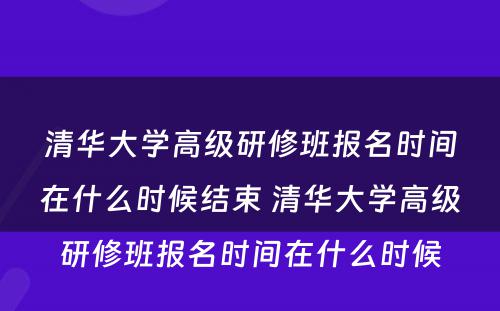 清华大学高级研修班报名时间在什么时候结束 清华大学高级研修班报名时间在什么时候