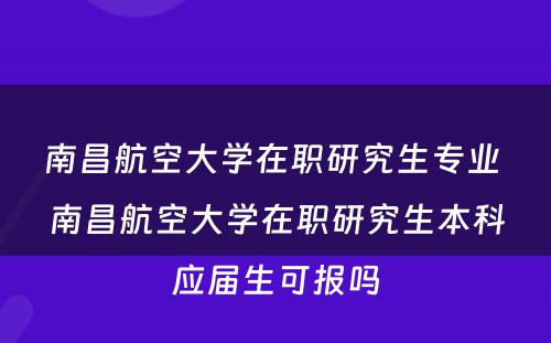 南昌航空大学在职研究生专业 南昌航空大学在职研究生本科应届生可报吗