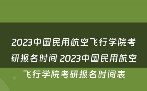 2023中国民用航空飞行学院考研报名时间 2023中国民用航空飞行学院考研报名时间表