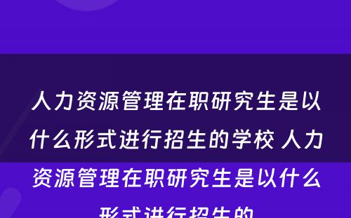 人力资源管理在职研究生是以什么形式进行招生的学校 人力资源管理在职研究生是以什么形式进行招生的