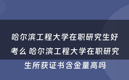 哈尔滨工程大学在职研究生好考么 哈尔滨工程大学在职研究生所获证书含金量高吗