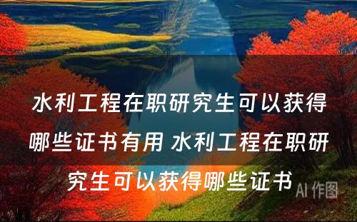 水利工程在职研究生可以获得哪些证书有用 水利工程在职研究生可以获得哪些证书