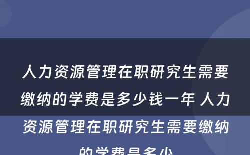 人力资源管理在职研究生需要缴纳的学费是多少钱一年 人力资源管理在职研究生需要缴纳的学费是多少