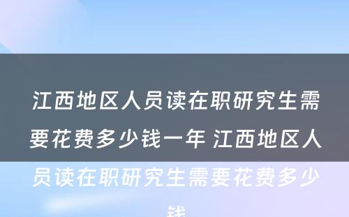 江西地区人员读在职研究生需要花费多少钱一年 江西地区人员读在职研究生需要花费多少钱