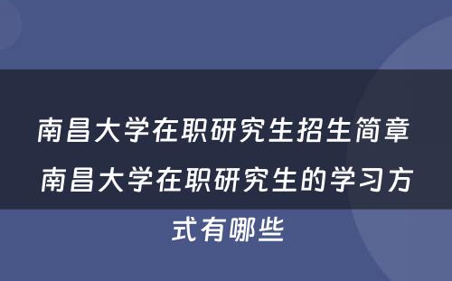 南昌大学在职研究生招生简章 南昌大学在职研究生的学习方式有哪些