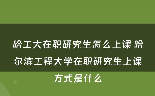 哈工大在职研究生怎么上课 哈尔滨工程大学在职研究生上课方式是什么