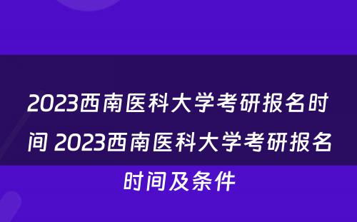 2023西南医科大学考研报名时间 2023西南医科大学考研报名时间及条件