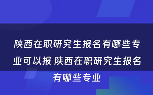 陕西在职研究生报名有哪些专业可以报 陕西在职研究生报名有哪些专业