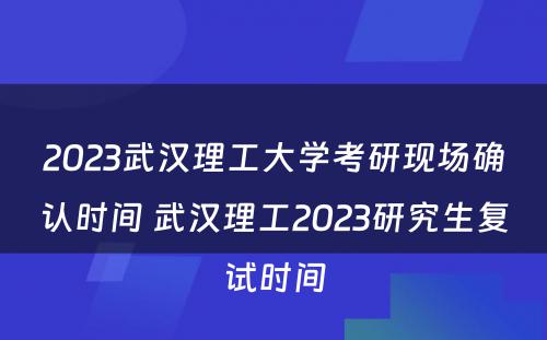 2023武汉理工大学考研现场确认时间 武汉理工2023研究生复试时间