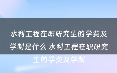 水利工程在职研究生的学费及学制是什么 水利工程在职研究生的学费及学制