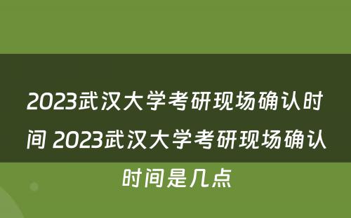 2023武汉大学考研现场确认时间 2023武汉大学考研现场确认时间是几点