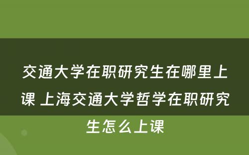 交通大学在职研究生在哪里上课 上海交通大学哲学在职研究生怎么上课